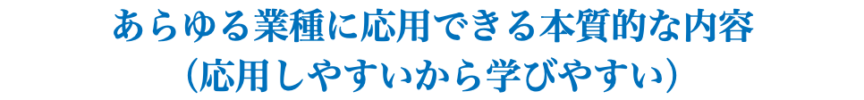 あらゆる業種に応用できる本質的な内容 （応用しやすいから学びやすい）