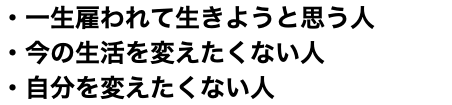 ・一生雇われて生きようと思う人 ・今の生活を変えたくない人 ・自分を変えたくない人