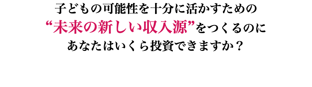 子どもの可能性を十分に活かすための “未来の新しい収入源”をつくるのに あなたはいくら投資できますか？ 