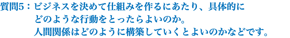 質問5：ビジネスを決めて仕組みを作るにあたり、具体的に どのような行動をとったらよいのか。 人間関係はどのように構築していくとよいのかなどです。