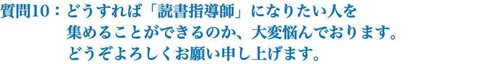 質問10：どうすれば「読書指導師」になりたい人を 集めることができるのか、大変悩んでおります。 どうぞよろしくお願い申し上げます。