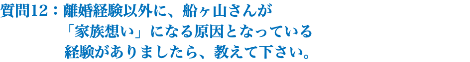 質問12：離婚経験以外に、船ヶ山さんが 「家族想い」になる原因となっている 経験がありましたら、教えて下さい。