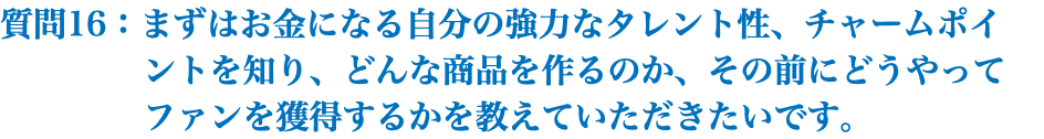 質問16：まずはお金になる自分の強力なタレント性、チャームポイ ントを知り、どんな商品を作るのか、その前にどうやって ファンを獲得するかを教えていただきたいです。