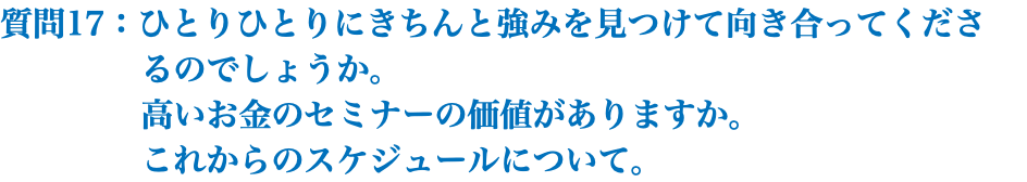 質問17：ひとりひとりにきちんと強みを見つけて向き合ってくださ るのでしょうか。 高いお金のセミナーの価値がありますか。 これからのスケジュールについて。