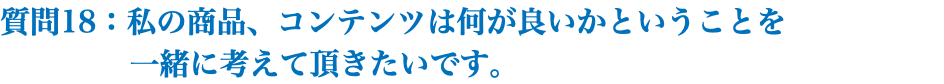 質問18：私の商品、コンテンツは何が良いかということを 一緒に考えて頂きたいです。 