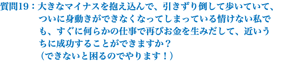 質問19：大きなマイナスを抱え込んで、引きずり倒して歩いていて、 ついに身動きができなくなってしまっている情けない私で も、すぐに何らかの仕事で再びお金を生みだして、近いう ちに成功することができますか？ （できないと困るのでやります！）