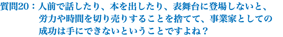 質問20：人前で話したり、本を出したり、表舞台に登場しないと、 労力や時間を切り売りすることを捨てて、事業家としての 成功は手にできないということですよね？