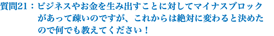 質問21：ビジネスやお金を生み出すことに対してマイナスブロック があって疎いのですが、これからは絶対に変わると決めた ので何でも教えてください！