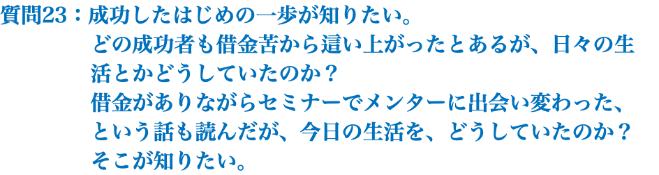 質問23：成功したはじめの一歩が知りたい。 どの成功者も借金苦から這い上がったとあるが、日々の生 活とかどうしていたのか？ 借金がありながらセミナーでメンターに出会い変わった、 という話も読んだが、今日の生活を、どうしていたのか？ そこが知りたい。