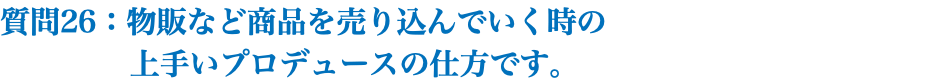 質問26：物販など商品を売り込んでいく時の 上手いプロデュースの仕方です。