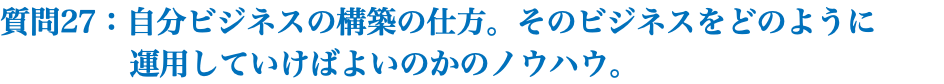 質問27：自分ビジネスの構築の仕方。そのビジネスをどのように 運用していけばよいのかのノウハウ。