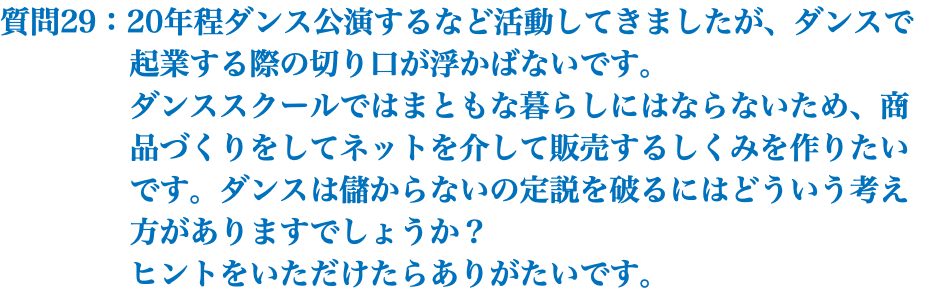 質問29：20年程ダンス公演するなど活動してきましたが、ダンスで 起業する際の切り口が浮かばないです。 ダンススクールではまともな暮らしにはならないため、商 品づくりをしてネットを介して販売するしくみを作りたい です。ダンスは儲からないの定説を破るにはどういう考え 方がありますでしょうか？ ヒントをいただけたらありがたいです。