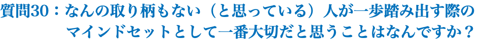 質問30：なんの取り柄もない（と思っている）人が一歩踏み出す際の マインドセットとして一番大切だと思うことはなんですか？