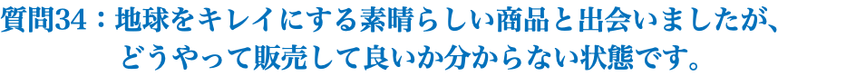 質問34：地球をキレイにする素晴らしい商品と出会いましたが、 どうやって販売して良いか分からない状態です。