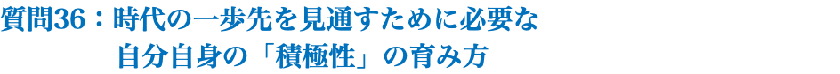 質問36：時代の一歩先を見通すために必要な 自分自身の「積極性」の育み方