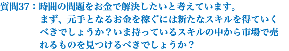 質問37：時間の問題をお金で解決したいと考えています。 まず、元手となるお金を稼ぐには新たなスキルを得ていく べきでしょうか？いま持っているスキルの中から市場で売 れるものを見つけるべきでしょうか？