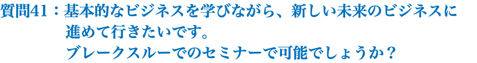 質問41：基本的なビジネスを学びながら、新しい未来のビジネスに 進めて行きたいです。 ブレークスルーでのセミナーで可能でしょうか？