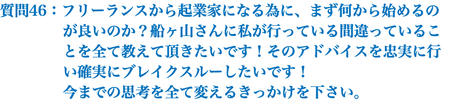 質問46：フリーランスから起業家になる為に、まず何から始めるの が良いのか？船ヶ山さんに私が行っている間違っているこ とを全て教えて頂きたいです！そのアドバイスを忠実に行 い確実にブレイクスルーしたいです！ 今までの思考を全て変えるきっかけを下さい。