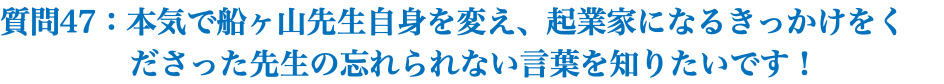 質問47：本気で船ヶ山先生自身を変え、起業家になるきっかけをく ださった先生の忘れられない言葉を知りたいです！