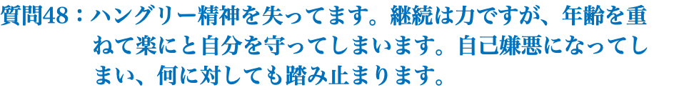 質問48：ハングリー精神を失ってます。継続は力ですが、年齢を重 ねて楽にと自分を守ってしまいます。自己嫌悪になってし まい、何に対しても踏み止まります。