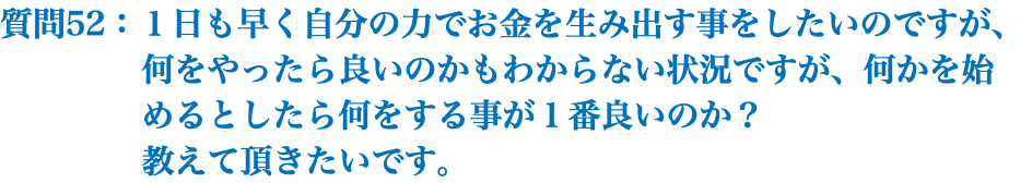 質問52：１日も早く自分の力でお金を生み出す事をしたいのですが、 何をやったら良いのかもわからない状況ですが、何かを始 めるとしたら何をする事が１番良いのか？ 教えて頂きたいです。