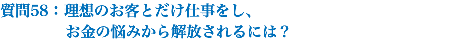 質問58：理想のお客とだけ仕事をし、 お金の悩みから解放されるには？