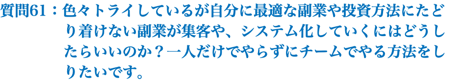 質問61：色々トライしているが自分に最適な副業や投資方法にたど り着けない副業が集客や、システム化していくにはどうし たらいいのか？一人だけでやらずにチームでやる方法をし りたいです。