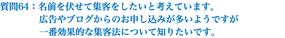 質問64：名前を伏せて集客をしたいと考えています。 広告やブログからのお申し込みが多いようですが 一番効果的な集客法について知りたいです。